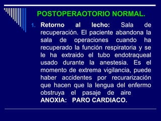 POSTOPERAOTORIO NORMAL.POSTOPERAOTORIO NORMAL.
1. Retorno al lecho: Sala de
recuperación. El paciente abandona la
sala de operaciones cuando ha
recuperado la función respiratoria y se
le ha extraido el tubo endotraqueal
usado durante la anestesia. Es el
momento de extrema vigilancia, puede
haber accidentes por recurarización
que hacen que la lengua del enfermo
obstruya el pasaje de aire
ANOXIA: PARO CARDIACO.
 
