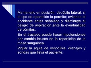 Mantenerlo en posición decúbito lateral, si
el tipo de operación lo permite; evitando el
accidente antes señalado y disminuye el
peligro de aspiración ante la eventualidad
de vómitos.
En el traslado puede hacer hipotensiones
por cambio brusco de la repartición de la
masa sanguínea.
Vigilar la aguja de venoclisis, drenajes y
sondas que lleva el paciente.
 
