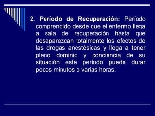 2. Período de Recuperación: Período
comprendido desde que el enfermo llega
a sala de recuperación hasta que
desaparezcan totalmente los efectos de
las drogas anestésicas y llega a tener
pleno dominio y conciencia de su
situación este período puede durar
pocos minutos o varias horas.
 