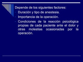 Depende de los siguientes factores:
- Duración y tipo de anestesia.
- Importancia de la operación.
- Condiciones de la reacción psicológica
propias de cada paciente ante el dolor y
otras molestias ocasionadas por la
operación.
 