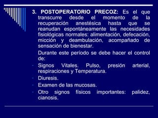 3. POSTOPERATORIO PRECOZ: Es el que
transcurre desde el momento de la
recuperación anestésica hasta que se
reanudan espontáneamente las necesidades
fisiológicas normales: alimentación, defecación,
micción y deambulación, acompañado de
sensación de bienestar.
Durante este período se debe hacer el control
de:
- Signos Vitales. Pulso, presión arterial,
respiraciones y Temperatura.
- Diuresis.
- Examen de las mucosas.
- Otro signos físicos importantes: palidez,
cianosis.
 