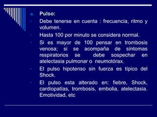 a.a. Pulso:Pulso:
- Debe tenerse en cuenta : frecuencia, ritmo y
volumen.
- Hasta 100 por minuto se considera normal.
- Si es mayor de 100 pensar en trombosis
venosa; si se acompaña de síntomas
respiratorios se debe sospechar en
atelectasia pulmonar o neumotórax.
- El pulso hipotenso sin fuerza es típico del
Shock.
- El pulso esta alterado en: fiebre, Shock,
cardiopatías, trombosis, embolia, atelectasia.
Emotividad, etc
 