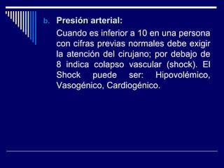 b.b. Presión arterial:Presión arterial:
Cuando es inferior a 10 en una persona
con cifras previas normales debe exigir
la atención del cirujano; por debajo de
8 indica colapso vascular (shock). El
Shock puede ser: Hipovolémico,
Vasogénico, Cardiogénico.
 