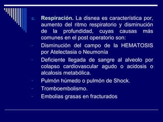 c.c. RespiraciónRespiración. La disnea es característica por,
aumento del ritmo respiratorio y disminución
de la profundidad, cuyas causas más
comunes en el post operatorio son:
- Disminución del campo de la HEMATOSIS
por Atelectasia o Neumonía
- Deficiente llegada de sangre al alveolo por
colapso cardiovascular agudo o acidosis o
alcalosis metabólica.
- Pulmón húmedo o pulmón de Shock.
- Tromboembolismo.
- Embolias grasas en fracturados
 