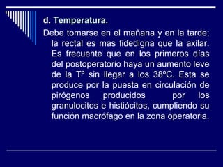 d. Temperatura.Temperatura.
Debe tomarse en el mañana y en la tarde;
la rectal es mas fidedigna que la axilar.
Es frecuente que en los primeros días
del postoperatorio haya un aumento leve
de la Tº sin llegar a los 38ºC. Esta se
produce por la puesta en circulación de
pirógenos producidos por los
granulocitos e histiócitos, cumpliendo su
función macrófago en la zona operatoria.
 