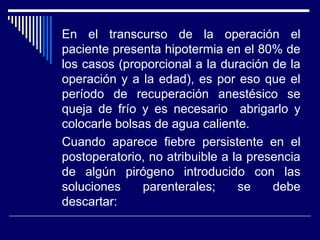 En el transcurso de la operación el
paciente presenta hipotermia en el 80% de
los casos (proporcional a la duración de la
operación y a la edad), es por eso que el
período de recuperación anestésico se
queja de frío y es necesario abrigarlo y
colocarle bolsas de agua caliente.
Cuando aparece fiebre persistente en el
postoperatorio, no atribuible a la presencia
de algún pirógeno introducido con las
soluciones parenterales; se debe
descartar:
 