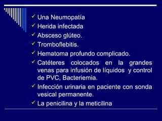  Una Neumopatía
 Herida infectada
 Absceso glúteo.
 Tromboflebitis.
 Hematoma profundo complicado.
 Catéteres colocados en la grandes
venas para infusión de líquidos y control
de PVC, Bacteriemia.
 Infección urinaria en paciente con sonda
vesical permanente.
 La penicilina y la meticilina
 