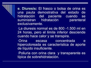 e. Diuresise. Diuresis: El frasco o bolsa de orina es
una pauta demostrativa del estado de
hidratación del paciente cuando se
suministran hidratación parenteral
exclusivamente.
-La diuresis normal es de 800 -1.500 ml en
24 horas, pero el límite inferior desciende
cuando hace calor y se transpira.
-Orina escasa concentrada e
hipercoloreada es característica de aporte
de líquido insuficiente.
-Poliuria con orina clara y transparente es
típica de sobrehidratación.
 