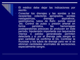 - El médico debe dejar las indicaciones por
escrito.
- Conectar los drenajes y las sondas a los
recipientes colectores apropiados, sondas
nasogastricas, drenajes aspirativos,
gastrostomia, tubos de Kehr, sonda vesical
,etc. Control de pulso y presión arterial en
forma periódica, las hemorragias
postoperatorias precoces se producen en este
período, hipotensión importante con taquicardia
intensa o palidez generalizada permiten
detectarla y si por el drenaje sale sangre en
gran cantidad se confirma el Dx. Controlar la
mucosas y los tubos de drenaje para ver si se
eliminan cantidades anormales de secreciones
especialmente sangre.
 