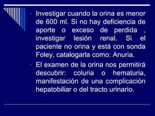 - Investigar cuando la orina es menor
de 600 ml. Si no hay deficiencia de
aporte o exceso de perdida ,
investigar lesión renal. Si el
paciente no orina y está con sonda
Foley, catalogarla como: Anuria.
- El examen de la orina nos permitirá
descubrir: coluria o hematuria,
manifestación de una complicación
hepatobiliar o del tracto urinario.
 