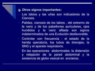 g. Otros signos importantesOtros signos importantes:
- Los labios y las uñas son indicadores de la
Cianosis.
- Palidez, cianosis de los labios , del extremo de
la nariz y de los pabellones auriculares, ojos
hundidos y la nariz afilada son signos
indeterminados de una Evolución desfavorable.
- Controlar con frecuencia : el estado de la
herida operatoria, los tubos de drenajes, la
SNG y el aparato respiratorio.
- En las operaciones abdominales: la distensión
y relajación de la pared abdominal y la
existencia de globo vesical en ancianos.
 