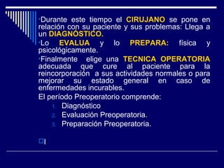 •Durante este tiempo el CIRUJANO se pone en
relación con su paciente y sus problemas: Llega a
un DIAGNÓSTICO.
•Lo EVALUA y lo PREPARA: física y
psicológicamente.
•Finalmente elige una TECNICA OPERATORIA
adecuada que cure al paciente para la
reincorporación a sus actividades normales o para
mejorar su estado general en caso de
enfermedades incurables.
El período Preoperatorio comprende:
1. Diagnóstico
2. Evaluación Preoperatoria.
3. Preparación Preoperatoria.
l
 