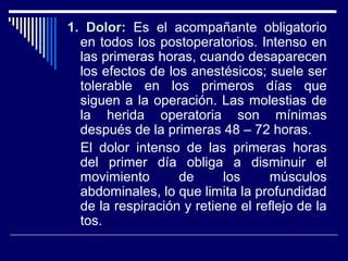1. Dolor:1. Dolor: Es el acompañante obligatorio
en todos los postoperatorios. Intenso en
las primeras horas, cuando desaparecen
los efectos de los anestésicos; suele ser
tolerable en los primeros días que
siguen a la operación. Las molestias de
la herida operatoria son mínimas
después de la primeras 48 – 72 horas.
El dolor intenso de las primeras horas
del primer día obliga a disminuir el
movimiento de los músculos
abdominales, lo que limita la profundidad
de la respiración y retiene el reflejo de la
tos.
 