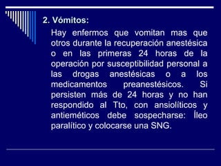 2. Vómitos:2. Vómitos:
Hay enfermos que vomitan mas que
otros durante la recuperación anestésica
o en las primeras 24 horas de la
operación por susceptibilidad personal a
las drogas anestésicas o a los
medicamentos preanestésicos. Si
persisten más de 24 horas y no han
respondido al Tto, con ansiolíticos y
antieméticos debe sospecharse: Íleo
paralítico y colocarse una SNG.
 