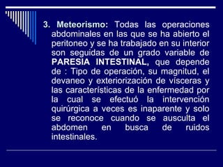3. Meteorismo3. Meteorismo: Todas las operaciones
abdominales en las que se ha abierto el
peritoneo y se ha trabajado en su interior
son seguidas de un grado variable de
PARESIA INTESTINAL, que depende
de : Tipo de operación, su magnitud, el
devaneo y exteriorización de vísceras y
las características de la enfermedad por
la cual se efectuó la intervención
quirúrgica a veces es inaparente y solo
se reconoce cuando se ausculta el
abdomen en busca de ruidos
intestinales.
 