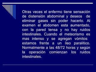 Otras veces el enfermo tiene sensación
de distensión abdominal y deseos de
eliminar gases sin poder hacerlo. Al
examen el abdomen esta aumentado,
con la pared tensa y no hay ruidos
intestinales. Cuando el meteorismo es
mas intenso y se agregan vómitos
estamos frente a un íleo paralítico.
Normalmente a las 48/72 horas y según
la operación comienzan los ruidos
intestinales.
 