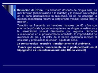 4. Retención de Orina.4. Retención de Orina. Es frecuente después de cirugía anal. La
movilización (deambulación o la marcha) y la micción sin testigos
en el baño generalmente la resuelven. Si no se consigue la
micción espontánea recurrir al cateterismo vesical (sonda foley o
nelaton).
También es frecuente en hombres mayores de 60 años con
edema de próstata ignorado en quienes las drogas anestésicas y
la sensibilidad vesical disminuida por algunos fármacos
suministrados en el postoperatorio lnmediato, la imposibilidad de
miccionar de pie y el dolor de la herida operatoria rompen el
equilibrio y producen la retención aguda de orina.
La sonda vesical resuelve transitoriamente el problema.
Tumor que aparece bruscamente en el postoperatorio en el
hipogastrio es una retención urinaria( Globo Vesical)
 
