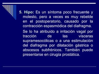 5. Hipo5. Hipo: Es un síntoma poco frecuente y
molesto, pero a veces es muy rebelde
en el postoperatorio, causado por la
contracción espasmódica del diafragma.
Se lo ha atribuido a irritación vagal por
tracción de las vísceras
supramesocólicas o a una estimulación
del diafragma por dilatación gástrica o
abscesos subfrénicos. También puede
presentarse en cirugía prostática.
 