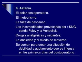 6. Astenia6. Astenia.
El dolor postoperatorio.
El meteorismo
La falta de descanso.
Las incomodidades provocadas por : SNG,
sonda Foley y la Venoclisis.
Drogas analgésicas y sedantes.
La ansiedad y el miedo de moverse
Se suman para crear una situación de
debilidad y agotamiento que es intensa
en los primeros días del postoperatorio
 