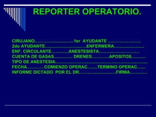 REPORTER OPERATORIO.REPORTER OPERATORIO.
CIRUJANO………………………1er AYUDANTE …………………..CIRUJANO………………………1er AYUDANTE …………………..
2do AYUDANTE…………………….….ENFERMERA…………………2do AYUDANTE…………………….….ENFERMERA…………………
ENF. CIRCULANTE…………ANESTESISTA……………………….ENF. CIRCULANTE…………ANESTESISTA……………………….
CUENTA DE GASAS…………. DRENES…………APOSITOS……….CUENTA DE GASAS…………. DRENES…………APOSITOS……….
TIPO DE ANESTESIA……………………………………………………….TIPO DE ANESTESIA……………………………………………………….
FECHA…………COMIENZO OPERAC…….TERMINO OPERAC…...FECHA…………COMIENZO OPERAC…….TERMINO OPERAC…...
INFORME DICTADO POR EL DR……………………..FIRMA…………INFORME DICTADO POR EL DR……………………..FIRMA…………
 