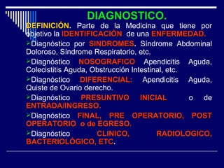 DIAGNOSTICO.
DEFINICIÓNDEFINICIÓN. Parte de la Medicina que tiene por
objetivo la IDENTIFICACIÓNIDENTIFICACIÓN de una ENFERMEDAD.ENFERMEDAD.
Diagnóstico por SINDROMESSINDROMES. Síndrome Abdominal
Doloroso, Síndrome Respiratorio, etc.
Diagnóstico NOSOGRAFICONOSOGRAFICO Apendicitis Aguda,
Colecistitis Aguda, Obstrucción Intestinal, etc.
Diagnóstico DIFERENCIAL:DIFERENCIAL: Apendicitis Aguda,
Quiste de Ovario derecho.
Diagnóstico PRESUNTIVO INICIALPRESUNTIVO INICIAL o de
ENTRADA/INGRESO.ENTRADA/INGRESO.
Diagnóstico FINAL, PRE OPERATORIO, POSTFINAL, PRE OPERATORIO, POST
OPERATORIO o de EGRESO.OPERATORIO o de EGRESO.
Diagnóstico CLINICO, RADIOLOGICO,CLINICO, RADIOLOGICO,
BACTERIOLÓGICO, ETCBACTERIOLÓGICO, ETC.
 