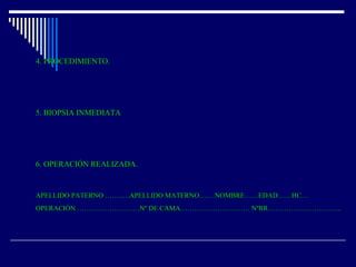 4. PROCEDIMIENTO.4. PROCEDIMIENTO.
5. BIOPSIA INMEDIATA5. BIOPSIA INMEDIATA
6. OPERACIÓN REALIZADA.6. OPERACIÓN REALIZADA.
APELLIDO PATERNO …….….APELLIDO MATERNO….…NOMBRE……EDAD……HC…APELLIDO PATERNO …….….APELLIDO MATERNO….…NOMBRE……EDAD……HC…
OPERACIÓN ………………………Nº DE CAMA………………………… NºRR…………………………..OPERACIÓN ………………………Nº DE CAMA………………………… NºRR…………………………..
 