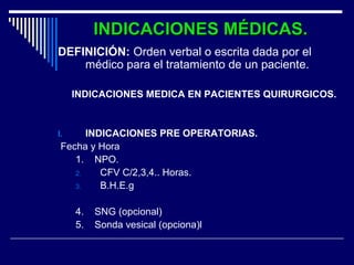 INDICACIONES MÉDICAS.INDICACIONES MÉDICAS.
DEFINICIÓN: Orden verbal o escrita dada por el
médico para el tratamiento de un paciente.
INDICACIONES MEDICA EN PACIENTES QUIRURGICOS.
I. INDICACIONES PRE OPERATORIAS.
Fecha y Hora
1. NPO.
2. CFV C/2,3,4.. Horas.
3. B.H.E.g
4. SNG (opcional)
5. Sonda vesical (opciona)l
 
