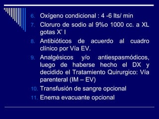 6. Oxígeno condicional : 4 -6 lts/ min
7. Cloruro de sodio al 9%o 1000 cc. a XL
gotas X’ I
8. Antibióticos de acuerdo al cuadro
clínico por Vía EV.
9. Analgésicos y/o antiespasmódicos,
luego de haberse hecho el DX y
decidido el Tratamiento Quirurgico: Vía
parenteral (IM – EV)
10. Transfusión de sangre opcional
11. Enema evacuante opcional
 