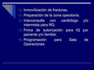 12. Inmovilización de fracturas.
13. Preparación de la zona operatoria.
14. Interconsulta con cardiólogo y/o
intermista para RQ.
15. Firma de autorización para IQ por
paciente y/o familiar.
16. Programación para Sala de
Operaciones.
 