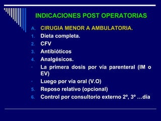 INDICACIONES POST OPERATORIASINDICACIONES POST OPERATORIAS
A.A. CIRUGIA MENOR A AMBULATORIA.CIRUGIA MENOR A AMBULATORIA.
1. Dieta completa.
2. CFV
3. Antibióticos
4. Analgésicos.
- La primera dosis por vía parenteral (IM o
EV)
- Luego por vía oral (V.O)
5. Reposo relativo (opcional)
6. Control por consultorio externo 2º, 3º …día
 