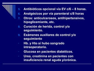 5. Antibióticos opcional vía EV c/6 – 8 horas.
6. Analgésicos por vía parenteral c/8 horas
7. Otros: anticulcerosos, antihipertensivos,
hipoglicemiante, etc.
8. Curación de herida, control y/o
seguimiento.
9. Exámenes auxiliares de control y/o
seguimiento
- Hb. y Hto si hubo sangrado
intraoperatorio.
- Glucosa en pacientes diabéticos.
- Urea, creatinina en pacientes con
insuficiencia renal aguda y/crónica.
 