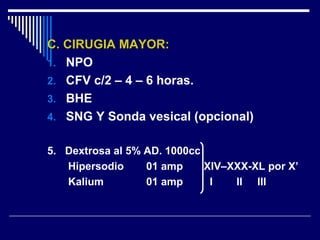 C. CIRUGIA MAYOR:C. CIRUGIA MAYOR:
1. NPO
2. CFV c/2 – 4 – 6 horas.
3. BHE
4. SNG Y Sonda vesical (opcional)
5. Dextrosa al 5% AD. 1000cc
Hipersodio 01 amp XIV–XXX-XL por X’
Kalium 01 amp I II III
 