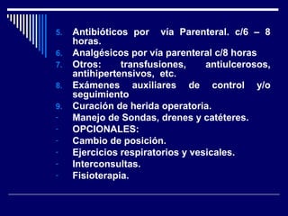 5. Antibióticos por vía Parenteral. c/6 – 8
horas.
6. Analgésicos por vía parenteral c/8 horas
7. Otros: transfusiones, antiulcerosos,
antihipertensivos, etc.
8. Exámenes auxiliares de control y/o
seguimiento
9. Curación de herida operatoria.
- Manejo de Sondas, drenes y catéteres.
- OPCIONALES:
- Cambio de posición.
- Ejercicios respiratorios y vesicales.
- Interconsultas.
- Fisioterapia.
 