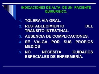 INDICACIONES DE ALTA DE UN PACIENTEINDICACIONES DE ALTA DE UN PACIENTE
QUIRURGICO.QUIRURGICO.
1. TOLERA VIA ORAL.
2. RESTABLECIMIENTO DEL
TRANSITO INTESTINAL.
3. AUSENCIA DE COMPLICACIONES.
4. SE VALGA POR SUS PROPIOS
MEDIOS
5. NO NECESITA CUIDADOS
ESPECIALES DE ENFERMERÍA.
 