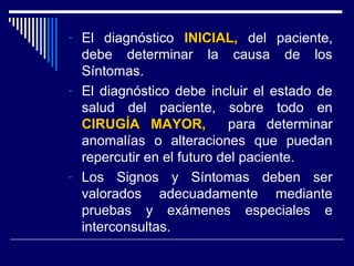 - El diagnóstico INICIAL,INICIAL, del paciente,
debe determinar la causa de los
Síntomas.
- El diagnóstico debe incluir el estado de
salud del paciente, sobre todo en
CIRUGÍA MAYOR,CIRUGÍA MAYOR, para determinar
anomalías o alteraciones que puedan
repercutir en el futuro del paciente.
- Los Signos y Síntomas deben ser
valorados adecuadamente mediante
pruebas y exámenes especiales e
interconsultas.
 