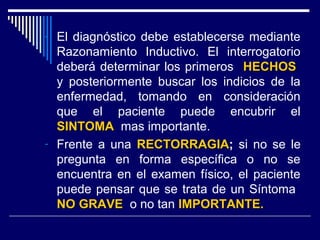 - El diagnóstico debe establecerse mediante
Razonamiento Inductivo. El interrogatorio
deberá determinar los primeros HECHOSHECHOS
y posteriormente buscar los indicios de la
enfermedad, tomando en consideración
que el paciente puede encubrir el
SINTOMASINTOMA mas importante.
- Frente a una RECTORRAGIARECTORRAGIA; si no se le
pregunta en forma específica o no se
encuentra en el examen físico, el paciente
puede pensar que se trata de un Síntoma
NO GRAVENO GRAVE o no tan IMPORTANTE.IMPORTANTE.
 