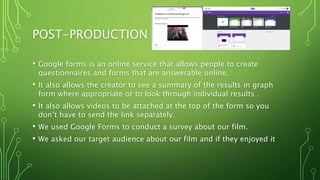 POST-PRODUCTION
• Google forms is an online service that allows people to create
questionnaires and forms that are answerable online.
• It also allows the creator to see a summary of the results in graph
form where appropriate or to look through individual results .
• It also allows videos to be attached at the top of the form so you
don’t have to send the link separately.
• We used Google Forms to conduct a survey about our film.
• We asked our target audience about our film and if they enjoyed it
 