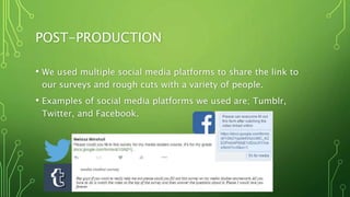 POST-PRODUCTION
• We used multiple social media platforms to share the link to
our surveys and rough cuts with a variety of people.
• Examples of social media platforms we used are; Tumblr,
Twitter, and Facebook.
 