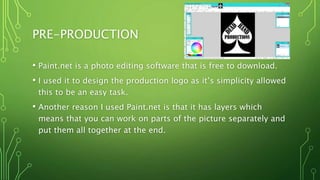 PRE-PRODUCTION
• Paint.net is a photo editing software that is free to download.
• I used it to design the production logo as it’s simplicity allowed
this to be an easy task.
• Another reason I used Paint.net is that it has layers which
means that you can work on parts of the picture separately and
put them all together at the end.
 