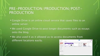 PRE-PRODUCTION/PRODUCTION/POST-
PRODUCTION
• Google Drive is an online cloud service that saves files to an
online server.
• We used Google Drive to post longer documents such as essays
onto the blog.
• We also used it as it allowed us to access documents from
different locations easily.
 