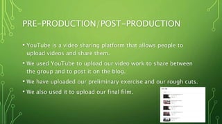 PRE-PRODUCTION/POST-PRODUCTION
• YouTube is a video sharing platform that allows people to
upload videos and share them.
• We used YouTube to upload our video work to share between
the group and to post it on the blog.
• We have uploaded our preliminary exercise and our rough cuts.
• We also used it to upload our final film.
 