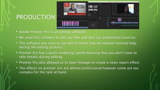 PRODUCTION
• Adobe Premier Pro is an editing software.
• We used this software to edit our film and also our preliminary exercise.
• The software was easy to use which meant that we needed minimal help
during the editing process.
• Premier Pro has a quick rendering speed meaning that you don’t have to
take breaks during editing.
• Premier Pro also allowed us to layer footage to create a news report effect.
• The effects on premier pro are almost professional however some are too
complex for the task at hand.
 