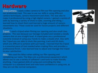 HardwareHardware
Video Camera:Video Camera: I used a video camera to film our film opening and also
our preliminary task. This was to use our skills in using different
camera techniques, camera movement and shots. This was also to
make it professional by using a high digital camera. I gained a variety of
skills by learning a variety of shots to take, zooming and tilting. I
learned how to shoot them and learned a huge amount of camera
movements too. These could be used for future projects and different
situations.
Tripod:Tripod: I used a tripod when filming our opening and also small class
projects. This was because our footage included and needed a steady
camera shot at one straight level. A tripod gives you a professional
outcome instead of using your hands to make a steady shot. Also with
the Tripod you are able to shots like panning, track and tilt shots,
which are difficult to achieve with just hands. I learned that the tripod
is a essential piece of tool needed when making films and provides a
professional finish. I also learned how to adjust and manage the tripod
to your satisfaction.
iMac:iMac: We used the iMacs when editing our film opening and
completing our tasks. The Macs are a professional equipment which
allows you to use a variety of software’s and tools to make literally
anything. I have gained skills of using and controlling the Mac
computer to a standard level and now have confidence in using one, as
they are not like normal computers.
 
