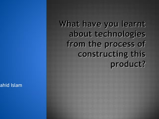 What have you learntWhat have you learnt
about technologiesabout technologies
from the process offrom the process of
constructing thisconstructing this
product?product?
hahid Islam
 