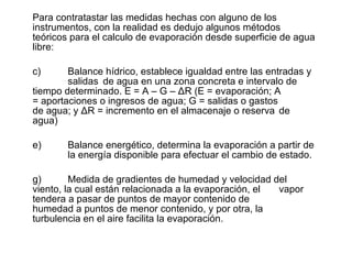 Para contratastar las medidas hechas con alguno de los instrumentos, con la realidad es dedujo algunos métodos teóricos para el calculo de evaporación desde superficie de agua libre: Balance hídrico, establece igualdad entre las entradas y  salidas  de agua en una zona concreta e intervalo de  tiempo determinado. E = A – G –  Δ R (E = evaporación; A  = aportaciones o ingresos de agua; G = salidas o gastos  de agua; y  Δ R = incremento en el almacenaje o reserva  de agua) Balance energético, determina la evaporación a partir de  la energía disponible para efectuar el cambio de estado. Medida de gradientes de humedad y velocidad del  viento, la cual están relacionada a la evaporación, el  vapor tendera a pasar de puntos de mayor contenido de  humedad a puntos de menor contenido, y por otra, la  turbulencia en el aire facilita la evaporación. 