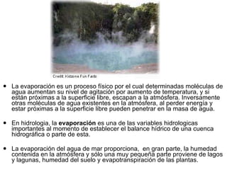 La evaporación es un proceso físico por el cual determinadas moléculas de agua aumentan su nivel de agitación por aumento de temperatura, y si están próximas a la superficie libre, escapan a la atmósfera. Inversamente otras moléculas de agua existentes en la atmósfera, al perder energía y estar próximas a la superficie libre pueden penetrar en la masa de agua. En hidrologia, la  evaporación  es una de las variables hidrologicas importantes al momento de establecer el balance hídrico de una cuenca hidrográfica o parte de esta.  La evaporación del agua de mar proporciona,  en gran parte, la humedad contenida en la atmósfera y sólo una muy pequeña parte proviene de lagos y lagunas, humedad del suelo y evapotranspiración de las plantas.  