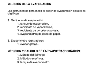 MEDICION DE LA EVAPORACION Los instrumentos para medir el poder de evaporación del aire se clasifican: A. Medidores de evaporación 1. tanque de evaporación, 2. recipiente de vaporización,  3. recipiente de porcelana porosa, 4. evaporimetros de disco de papel. B. Evaporimetro registradores 1. evaporígrafos.  MEDICION Y CALCULO DE LA EVAPOTRANSPIRACION 1. Método del lisimetro, 2. Métodos empíricos, 3. tanque de evaporimetro. 