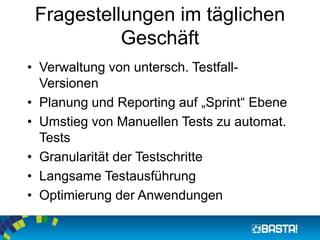 Fragestellungen im täglichen Geschäft 
•Verwaltung von untersch. Testfall- Versionen 
•Planung und Reporting auf „Sprint“ Ebene 
•Umstieg von Manuellen Tests zu automat. Tests 
•Granularität der Testschritte 
•Langsame Testausführung 
•Optimierung der Anwendungen  