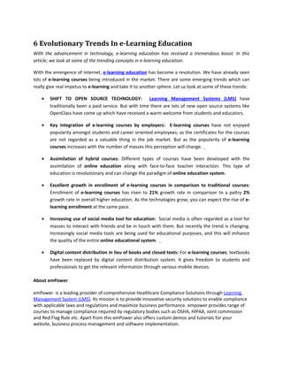 6 Evolutionary Trends In e-Learning Education
With the advancement in technology, e-learning education has received a tremendous boost. In this
article; we look at some of the trending concepts in e-learning education.

With the emergence of internet, e-learning education has become a revolution. We have already seen
lots of e-learning courses being introduced in the market. There are some emerging trends which can
really give real impetus to e-learning and take it to another sphere. Let us look at some of these trends:

    •   SHIFT TO OPEN SOURCE TECHNOLOGY: Learning Management Systems (LMS) have
        traditionally been a paid service. But with time there are lots of new open source systems like
        OpenClass have come up which have received a warm welcome from students and educators.

    •   Key integration of e-learning courses by employers: E-learning courses have not enjoyed
        popularity amongst students and career oriented employees; as the certificates for the courses
        are not regarded as a valuable thing in the job market. But as the popularity of e-learning
        courses increases with the number of masses this perception will change.

    •   Assimilation of hybrid courses: Different types of courses have been developed with the
        assimilation of online education along with face-to-face teacher interaction. This type of
        education is revolutionary and can change the paradigm of online education system.

    •   Excellent growth in enrollment of e-learning courses in comparison to traditional courses:
        Enrollment of e-learning courses has risen to 21% growth rate in comparison to a paltry 2%
        growth rate in overall higher education. As the technologies grow; you can expect the rise of e-
        learning enrollment at the same pace.

    •   Increasing use of social media tool for education: Social media is often regarded as a tool for
        masses to interact with friends and be in touch with them. But recently the trend is changing.
        Increasingly social media tools are being used for educational purposes, and this will enhance
        the quality of the entire online educational system.

    •   Digital content distribution in lieu of books and closed texts: For e-learning courses; textbooks
        have been replaced by digital content distribution system. It gives freedom to students and
        professionals to get the relevant information through various mobile devices.

About emPower

emPower is a leading provider of comprehensive Healthcare Compliance Solutions through Learning
Management System (LMS). Its mission is to provide innovative security solutions to enable compliance
with applicable laws and regulations and maximize business performance. empower provides range of
courses to manage compliance required by regulatory bodies such as OSHA, HIPAA, Joint commission
and Red Flag Rule etc. Apart from this emPower also offers custom demos and tutorials for your
website, business process management and software implementation.
 