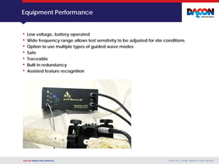 DACON INSPECTION SERVICES F O R A L L YO U R I N S P E C T I O N N E E D S
Equipment Performance
• Low voltage, battery operated
• Wide frequency range allows test sensitivity to be adjusted for site conditions
• Option to use multiple types of guided wave modes
• Safe
• Traceable
• Built in redundancy
• Assisted feature recognition
 